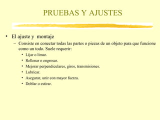 PRUEBAS Y AJUSTES El ajuste y  montaje Consiste en conectar todas las partes o piezas de un objeto para que funcione como un todo. Suele requerir: Lijar o limar. Rellenar o engrosar. Mejorar perpendiculares, giros, transmisiones. Lubricar. Asegurar, unir con mayor fuerza. Doblar o estirar. 