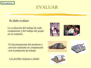 EVALUAR Pulsa aquí para volver al índice La evaluación del trabajo de cada componente y del trabajo del grupo en su conjunto. Las posibles mejoras a añadir El funcionamiento del producto o servicio realizado en comparación con la propuesta de trabajo Se debe evaluar: 