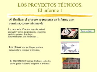 LOS PROYECTOS TÉCNICOS. El informe 1 La memoria técnica:  describe todo el proyecto y consta de: propuesta, soluciones posibles, proceso de trabajo, funcionamiento, uso, materiales, ... El presupuesto:  recoge detallados todos los costes que se calcula va a suponer el proyecto. Los planos:  son los dibujos precisos para diseñar y construir el proyecto. Al finalizar el proceso se presenta un informe que constará, como mínimo de:  Pulsa  aquí para ver una memoria técnica 