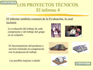 LOS PROYECTOS TÉCNICOS. El informe 4 El informe también constará de la Evaluación, la cual incluirá: La evaluación del trabajo de cada componente y del trabajo del grupo en su conjunto. Las posibles mejoras a añadir El funcionamiento del producto o servicio realizado en comparación con la propuesta de trabajo Pulsa aquí para ver nuestro modelo de informe. Pulsa aquí para volver al índice 