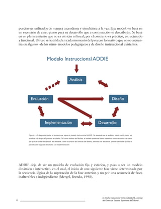 6
El Diseño Instruccional en la modalidad E-Learning
del Centro de Estudios Superiores delTribunal
pueden ser utilizados de manera ascendente y simultánea a la vez. Este modelo se basa en
un escenario de cinco pasos para su desarrollo que a continuación se describirán. Se basa
en un planteamiento que no es estricto ni lineal; por el contrario es práctico, estructurado
y funcional. Ofrece versatilidad en cada momento del proceso formativo que no se encuen-
tra en algunos -de los otros- modelos pedagógicos y de diseño instruccional existentes.
ADDIE deja de ser un modelo de evolución fija y estático, y pasa a ser un modelo
dinámico e interactivo, en el cual, el inicio de una siguiente fase viene determinada por
la secuencia lógica de la superación de la fase anterior, y no por una secuencia de fases
inalterables e independiente (Mergel, Brenda, 1998).
Modelo Instruccional ADDIE
Análisis
Diseño
Desarrollo
Evaluación
Implementación
Figura 1. El diagrama ilustra el proceso que sigue el modelo instruccional ADDIE. Se destaca que el análisis, hasta cierto grado, se
produce a lo largo del proceso de diseño. Tal como indican las flechas, el modelo puede ser tanto repetitivo como recursivo. No tiene
por qué ser lineal-secuencial. No obstante, como ocurre en las ciencias del diseño, persiste una secuencia general inevitable que es la
planificación seguida del diseño y la implementación.
 