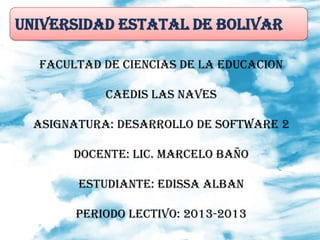 UNIVERSIDAD ESTATAL DE BOLIVAR
FACULTAD DE CIENCIAS DE LA EDUCACION
CAEDIS LAS NAVES
ASIGNATURA: DESARROLLO DE SOFTWARE 2
DOCENTE: LIC. MARCELO BAÑO
ESTUDIANTE: EDISSA ALBAN
PERIODO LECTIVO: 2013-2013
 