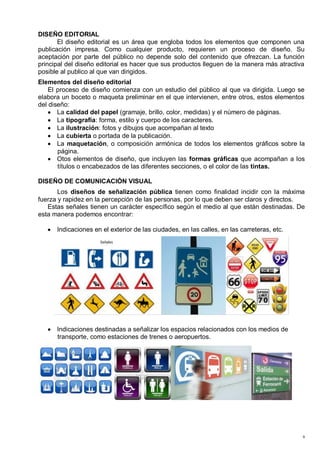DISEÑO EDITORIAL
       El diseño editorial es un área que engloba todos los elementos que componen una
publicación impresa. Como cualquier producto, requieren un proceso de diseño. Su
aceptación por parte del público no depende solo del contenido que ofrezcan. La función
principal del diseño editorial es hacer que sus productos lleguen de la manera más atractiva
posible al publico al que van dirigidos.
Elementos del diseño editorial
    El proceso de diseño comienza con un estudio del público al que va dirigida. Luego se
elabora un boceto o maqueta preliminar en el que intervienen, entre otros, estos elementos
del diseño:
       La calidad del papel (gramaje, brillo, color, medidas) y el número de páginas.
       La tipografía: forma, estilo y cuerpo de los caracteres.
       La ilustración: fotos y dibujos que acompañan al texto
       La cubierta o portada de la publicación.
       La maquetación, o composición armónica de todos los elementos gráficos sobre la
       página.
       Otos elementos de diseño, que incluyen las formas gráficas que acompañan a los
       títulos o encabezados de las diferentes secciones, o el color de las tintas.

DISEÑO DE COMUNICACIÓN VISUAL
       Los diseños de señalización pública tienen como finalidad incidir con la máxima
fuerza y rapidez en la percepción de las personas, por lo que deben ser claros y directos.
   Estas señales tienen un carácter específico según el medio al que están destinadas. De
esta manera podemos encontrar:

      Indicaciones en el exterior de las ciudades, en las calles, en las carreteras, etc.




      Indicaciones destinadas a señalizar los espacios relacionados con los medios de
      transporte, como estaciones de trenes o aeropuertos.




                                                                                            9
 