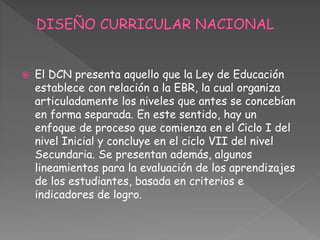  El DCN presenta aquello que la Ley de Educación
establece con relación a la EBR, la cual organiza
articuladamente los niveles que antes se concebían
en forma separada. En este sentido, hay un
enfoque de proceso que comienza en el Ciclo I del
nivel Inicial y concluye en el ciclo VII del nivel
Secundaria. Se presentan además, algunos
lineamientos para la evaluación de los aprendizajes
de los estudiantes, basada en criterios e
indicadores de logro.
 