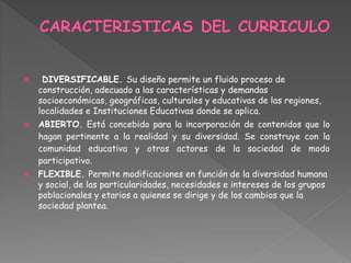  DIVERSIFICABLE. Su diseño permite un fluido proceso de
construcción, adecuado a las características y demandas
socioeconómicas, geográficas, culturales y educativas de las regiones,
localidades e Instituciones Educativas donde se aplica.
 ABIERTO. Está concebido para la incorporación de contenidos que lo
hagan pertinente a la realidad y su diversidad. Se construye con la
comunidad educativa y otros actores de la sociedad de modo
participativo.
 FLEXIBLE. Permite modificaciones en función de la diversidad humana
y social, de las particularidades, necesidades e intereses de los grupos
poblacionales y etarios a quienes se dirige y de los cambios que la
sociedad plantea.
 
