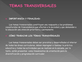  IMPORTANCIA Y FINALIDAD:
Los temas transversales constituyen una respuesta a los problemas
coyunturales de trascendencia que afectan a la sociedad y que demandan a
la educación una atención prioritaria y permanente
 CÓMO TRABAJAR LOS TEMAS TRANSVERSALES
Los temas transversales deben ser previstos y desarrollados al interior
de todas las áreas curriculares, deben impregnar e iluminar la práctica
educativa y todas las actividades que se realizan en la escuela; por lo
tanto, están presentes como lineamientos de orientación para la
diversificación y programación curricular.
 