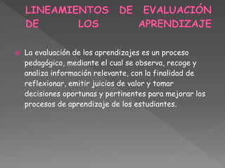  La evaluación de los aprendizajes es un proceso
pedagógico, mediante el cual se observa, recoge y
analiza información relevante, con la finalidad de
reflexionar, emitir juicios de valor y tomar
decisiones oportunas y pertinentes para mejorar los
procesos de aprendizaje de los estudiantes.
 