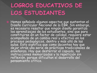  Hemos señalado algunos aspectos que sustentan el
Diseño Curricular Nacional de la EBR. Sin embargo,
es necesario resaltar que ningún diseño garantiza
los aprendizajes de los estudiantes, sino que para
constituirse en un factor de calidad, requiere estar
acompañado de un cambio real y efectivo en los
procesos pedagógicos, dentro y más allá de las
aulas. Esto significa que como docentes hay que
dejar atrás una serie de prácticas tradicionales de
enseñanza. Hay que desterrar el copiado, las
instrucciones memorizadas y la repetición sin
reflexión, porque dificultan el desarrollo del
pensamiento crítico.
 
