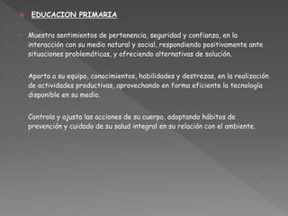  EDUCACION PRIMARIA
 Muestra sentimientos de pertenencia, seguridad y confianza, en la
interacción con su medio natural y social, respondiendo positivamente ante
situaciones problemáticas, y ofreciendo alternativas de solución.
 Aporta a su equipo, conocimientos, habilidades y destrezas, en la realización
de actividades productivas, aprovechando en forma eficiente la tecnología
disponible en su medio.
 Controla y ajusta las acciones de su cuerpo, adoptando hábitos de
prevención y cuidado de su salud integral en su relación con el ambiente.
 