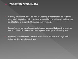  EDUCACION SECUNDARIA
 Valora y practica un estilo de vida saludable y es responsable de su propia
integridad, proponiendo alternativas de solución a los problemas ambientales
que afectan a la comunidad local, nacional y mundial.
 Demuestra sus potencialidades, enfatizando su capacidad creativa y crítica
para el cuidado de su entorno, construyendo su Proyecto de vida y país.
 Aprende a aprender reflexionando y analizando sus procesos cognitivos,
socio afectivos y meta cognitivos.
 