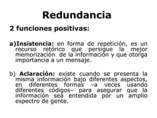 Redundancia
2 funciones positivas:

a)Insistencia: en forma de repetición, es un
  recurso retórico que persigue la mejor
  memorización de la información y que otorga
  importancia a un mensaje.

b) Aclaración: existe cuando se presenta la
  misma información bajo diferentes aspectos,
  en diferentes formas –a veces usando
  diferentes códigos– para asegurar que la
  información sea entendida por un amplio
  espectro de gente.
 