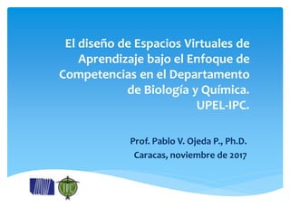 El diseño de Espacios Virtuales de
Aprendizaje bajo el Enfoque de
Competencias en el Departamento
de Biología y Química.
UPEL-IPC.
Prof. Pablo V. Ojeda P., Ph.D.
Caracas, noviembre de 2017
 