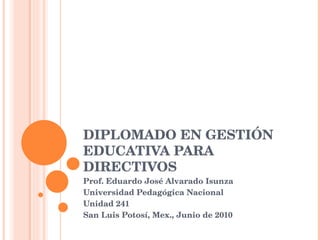 DIPLOMADO EN GESTIÓN EDUCATIVA PARA DIRECTIVOS Prof. Eduardo José Alvarado Isunza Universidad Pedagógica Nacional Unidad 241 San Luis Potosí, Mex., Junio de 2010 