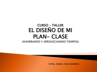 CURSO – TALLER
EL DISEÑO DE MI
PLAN- CLASE
(AHORRANDO Y APROVECHANDO TIEMPOS)
MTRA. ISABEL CRUZ RAMIREZ.
 