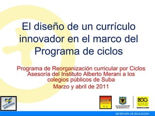 El diseño de un currículo
innovador en el marco del
    Programa de ciclos
Programa de Reorganización curricular por Ciclos
   Asesoría del Instituto Alberto Merani a los
          colegios públicos de Suba
            Marzo y abril de 2011
 
