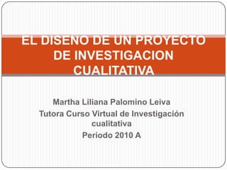 Martha Liliana Palomino Leiva  Tutora Curso Virtual de Investigación cualitativa Periodo 2010 A EL DISEÑO DE UN PROYECTO DE INVESTIGACION CUALITATIVA  