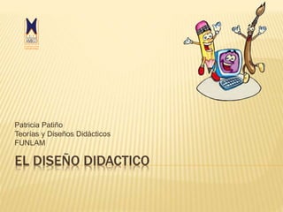 EL DISEÑO DIDACTICO
Patricia Patiño
Teorías y Diseños Didácticos
FUNLAM
 