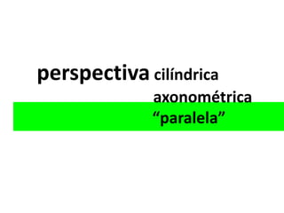 perspectiva cilíndrica
             axonométrica
             “paralela”
 