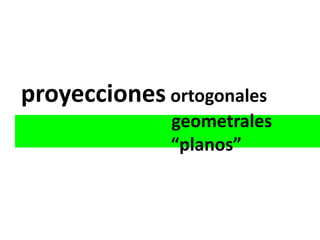 proyecciones ortogonales
              geometrales
              “planos”
 