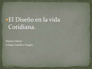 El Diseño en la vida
  Cotidiana.

Séptimo básico
Colegio Castilla y Aragón.
 