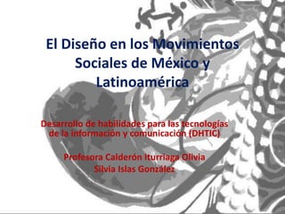 El Diseño en los Movimientos
Sociales de México y
Latinoamérica
Desarrollo de habilidades para las tecnologías
de la información y comunicación (DHTIC)
Profesora Calderón Iturriaga Olivia
Silvia Islas González
 