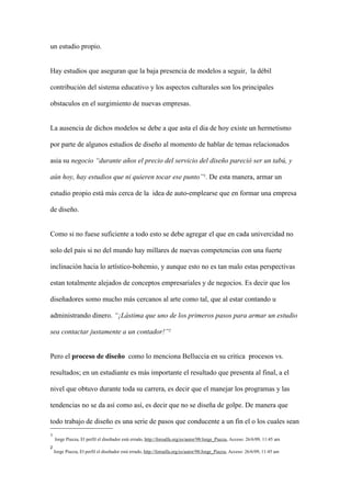 un estudio propio.


Hay estudios que aseguran que la baja presencia de modelos a seguir, la débil

contribución del sistema educativo y los aspectos culturales son los principales

obstaculos en el surgimiento de nuevas empresas.


La ausencia de dichos modelos se debe a que asta el dia de hoy existe un hermetismo

por parte de algunos estudios de diseño al momento de hablar de temas relacionados

asia su negocio “durante años el precio del servicio del diseño pareció ser un tabú, y

aún hoy, hay estudios que ni quieren tocar ese punto”1. De esta manera, armar un

estudio propio está más cerca de la idea de auto-emplearse que en formar una empresa

de diseño.


Como si no fuese suficiente a todo esto se debe agregar el que en cada univercidad no

solo del pais si no del mundo hay millares de nuevas competencias con una fuerte

inclinación hacia lo artístico-bohemio, y aunque esto no es tan malo estas perspectivas

estan totalmente alejados de conceptos empresariales y de negocios. Es decir que los

diseñadores somo mucho más cercanos al arte como tal, que al estar contando u

administrando dinero. “¡Lástima que uno de los primeros pasos para armar un estudio

sea contactar justamente a un contador!”2


Pero el proceso de diseño como lo menciona Belluccia en su critica procesos vs.

resultados; en un estudiante es más importante el resultado que presenta al final, a el

nivel que obtuvo durante toda su carrera, es decir que el manejar los programas y las

tendencias no se da así como así, es decir que no se diseña de golpe. De manera que

todo trabajo de diseño es una serie de pasos que conducente a un fin el o los cuales sean
1
    Jorge Piazza, El perfil el diseñador está errado, http://foroalfa.org/es/autor/98/Jorge_Piazza, Acceso: 26/6/09, 11:45 am
2
    Jorge Piazza, El perfil el diseñador está errado, http://foroalfa.org/es/autor/98/Jorge_Piazza, Acceso: 26/6/09, 11:45 am
 
