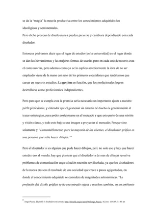 se da la “magia” la mezcla productiva entre los conocimientos adquiridos los

ideológicos y sentimentales.

Pero dicho proceso de diseño nunca pueden preverse y cambiara dependiendo con cada

diseñador.


Entonces podriamos decir que el lugar de estudio (en la universidad) es el lugar donde

se dan las herramientas y las mejores formas de usarlas pero en cada uno de nostros esta

el como usarlas, pero ademas como ya se lo esplico anteriormente la idea de no ser

empleado viene de la mano con uno de los primeros escalafones que tendriamos que

cursar en nuestros estudios; La gestion en función, que los profecionales logren

desrrollarse como profecionales independientes.


Pero para que se cumpla esta la premisa seria necesario un importante ajuste a nuestro

perfil profesional, y entender que el gestionar un estudio de diseño es generalmente el

trazar estrategias, para poder posicionarse en el mercado y que esto parte de una misión

y visión claras, y todo esto bajo a una imagen a proyectar al mercado; Porque sino

solamente y “Lamentablemente, para la mayoría de los clientes, el diseñador gráfico es

una persona que sabe hacer dibujos.”4


Pero el diseñador si es alguien que pude hacer dibujos, pero no solo eso y hay que hacer

enteder eso al mundo; hay que plantear que el diseñador a de mas de dibujar resuelve

problemas de comunicación cuya solución necesita ser diseñada, ya que los diseñadores

de la nueva era son el resultado de una sociedad que crece a pasos agigantados, en

donde el conocimiento adquirido se considera de magnitudes astronómicas.“La

profesión del diseño gráfico se ha encontrado sujeta a muchos cambios, en un ambiente



4
    Jorge Piazza, El perfil el diseñador está errado, http://foroalfa.org/es/autor/98/Jorge_Piazza, Acceso: 26/6/09, 11:45 am
 