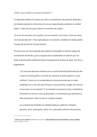 volátil y una sociedad en constante movimiento.”5


Es importante tambien el recalcar que cada vez encontramos más personas dedicadas a

esta labor(competencia), ofreciendo servicios no especializados, productos de calidad

media. Y todo esto por querer abarcar un mercado más amplio:


‘Si no me las encuentro con la gráfica, me las encuentro con la web y si ésta no resulta

con la pos-producción’. Frase expresada por un ex-alumno, estudiante de diseño gráfico,

Tomado del articulo de Victores Fabricio


El echo de que nos emos preprado para podernos desempeñar en distinto campos del

conocimiento del diseño y por la exigencia de los empleadores en aspectos que van

desde el diseño gráfico publicitario hasta la programación de bases de datos. Nos lleva a

preguntarnos.


          “¿Es sano que aparezcan institutos que no son de formación profesional que dan

          «cursos de diseño gráfico» con titulo de «asistente de diseño gráfico» o cosas

          similares? ¿Acaso no es contraproducente esto para personas que se matan

          estudiando tres o mas años para formarse en una profesión, cuando otros ofrecen

          en tres meses ser un asistente? Y de asistentes se promueven solos a diseñadores,

          ofreciendo sus servicios como profesionales y con honorarios que ridiculizan la

          labor profesional, contra los que no se puede competir.


          ¿Es el destino del diseñador ser también productor, publicista, fotógrafo,

          guionista, actor, camarógrafo, utilero, etc., para poder susbsistir decentemente



5
 Fabricio Victores Soledispa, Diseñadores de la nueva era, http://foroalfa.org/es/autor/101/Fabricio_Victores_Soledispa,
Acceso: 26/6/09, 11:45 am
 