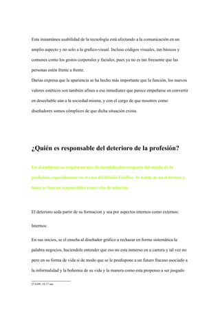 Esta instantánea usabilidad de la tecnología está afectando a la comunicación en un

amplio aspecto y no solo a la grafico-visual. Incluso códigos visuales, tan básicos y

comunes como los gestos corporales y faciales, pues ya no es tan frecuente que las

personas estén frente a frente.

Darias expresa que la apariencia se ha hecho más importante que la función, los nuevos

valores estéticos son también afines a esa inmediatez que parece empeñarse en convertir

en desechable aún a la sociedad misma, y con el cargo de que nosotros como

diseñadores somos cómplices de que dicha situación exista.




¿Quién es responsable del deterioro de la profesión?

En el ambiente se respira un aire de insatisfacción respecto del estado de la

profesión, especialmente en el caso del Diseño Gráfico. Se habla de un deterioro y

tanto se buscan responsables como vías de solución.




El deterioro seda partir de su formacion y sea por aspectos internos como externos:


Internos:


En sus inicios, se el enseña al diseñador gráfico a rechazar en forma sistemática la

palabra negocios, haciendole entender que eso no esta inmerso en u carrera y tal vez no

pero en su forma de vida si de modo que se le predispone a un futuro fracaso asociado a

la informalidad y la bohemia de su vida y la manera como esta propenso a ser jusgado

27/6/09, 10:17 am
 
