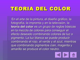 TEORIA DEL COLOR

 En el arte de la pintura, el diseño gráfico, la
fotografía, la imprenta y en la televisión, la
teoría del color es un grupo de reglas básicas
en la mezcla de colores para conseguir el
efecto deseado combinando colores de luz o
pigmento. La luz blanca se puede producir
combinando el rojo, el verde y el azul, mientras
que combinando pigmentos cian, magenta y
amarillo se produce el color neutro.
 
