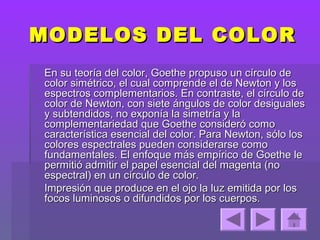 MODELOS DEL COLOR
En su teoría del color, Goethe propuso un círculo de
color simétrico, el cual comprende el de Newton y los
espectros complementarios. En contraste, el círculo de
color de Newton, con siete ángulos de color desiguales
y subtendidos, no exponía la simetría y la
complementariedad que Goethe consideró como
característica esencial del color. Para Newton, sólo los
colores espectrales pueden considerarse como
fundamentales. El enfoque más empírico de Goethe le
permitió admitir el papel esencial del magenta (no
espectral) en un círculo de color.
Impresión que produce en el ojo la luz emitida por los
focos luminosos o difundidos por los cuerpos.
 