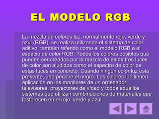 EL MODELO RGB
La mezcla de colores luz, normalmente rojo, verde y
azul (RGB), se realiza utilizando el sistema de color
aditivo, también referido como el modelo RGB o el
espacio de color RGB. Todos los colores posibles que
pueden ser creados por la mezcla de estas tres luces
de color son aludidos como el espectro de color de
estas luces en concreto. Cuando ningún color luz está
presente, uno percibe el negro. Los colores luz tienen
aplicación en los monitores de un ordenador,
televisores, proyectores de vídeo y todos aquellos
sistemas que utilizan combinaciones de materiales que
fosforecen en el rojo, verde y azul.
 