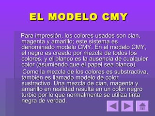 EL MODELO CMY
Para impresión, los colores usados son cian,
magenta y amarillo; este sistema es
denominado modelo CMY. En el modelo CMY,
el negro es creado por mezcla de todos los
colores, y el blanco es la ausencia de cualquier
color (asumiendo que el papel sea blanco).
 Como la mezcla de los colores es substractiva,
también es llamado modelo de color
sustractivo. Una mezcla de cian, magenta y
amarillo en realidad resulta en un color negro
turbio por lo que normalmente se utiliza tinta
negra de verdad.
 