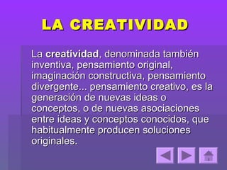 LA CREATIVIDAD

La creatividad, denominada también
inventiva, pensamiento original,
imaginación constructiva, pensamiento
divergente... pensamiento creativo, es la
generación de nuevas ideas o
conceptos, o de nuevas asociaciones
entre ideas y conceptos conocidos, que
habitualmente producen soluciones
originales.
 