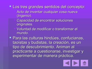  Los tres grandes sentidos del concepto:
   Acto de inventar cualquier cosa nueva
    (Ingenio).
   Capacidad de encontrar soluciones
    originales.
   Voluntad de modificar o transformar el
    mundo.
 Para las culturas hindúes, confucianas,
  taoístas y budistas, la creación, es un
  tipo de descubrimiento. Animan al
  practicante a cuestionarse, investigar y
  experimentar de manera práctica.
 