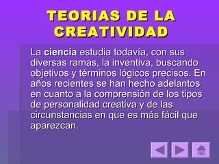 TEORIAS DE LA
    CREATIVIDAD
La ciencia estudia todavía, con sus
diversas ramas, la inventiva, buscando
objetivos y términos lógicos precisos. En
años recientes se han hecho adelantos
en cuanto a la comprensión de los tipos
de personalidad creativa y de las
circunstancias en que es más fácil que
aparezcan.
 