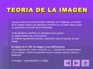 TEORIA DE LA IMAGEN
 Aunque estamos continuamente rodeados por imágenes, el estudio
 de la imagen desde una disciplina científica es un saber básico para
 su aplicación al mundo de la Publicidad

 Toda disciplina científica se caracteriza por poseer:
 un objeto preciso de conocimiento
 un método igualmente preciso y específico para el estudio de ese
 objetó

 El objeto de la TGI: la imagen y sus definiciones
 Las imágenes son como “sombras, y (…) fantasmas representados
 en las aguas y sobre la superficie de los cuerpos opacos, tersos y
 brillantes”.

  Imagen ~ representación y reflejo
 