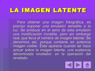 LA IMAGEN LATENTE
   Para obtener una imagen fotográfica, es
preciso exponer una emulsión sensible a la
luz. Se produce en el seno de esta emulsión
una modificación invisible, pero sin embargo
real, que lleva el nombre de imagen latente. Se
denomina así, porque contiene en potencia
imagen visible. Ésta aparece cuando se hace
actuar sobre la imagen latente, una sustancia
denominada revelador, en la operación del
revelado.
 