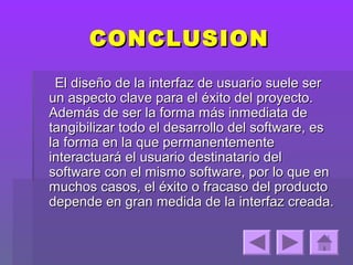 CONCLUSION
 El diseño de la interfaz de usuario suele ser
un aspecto clave para el éxito del proyecto.
Además de ser la forma más inmediata de
tangibilizar todo el desarrollo del software, es
la forma en la que permanentemente
interactuará el usuario destinatario del
software con el mismo software, por lo que en
muchos casos, el éxito o fracaso del producto
depende en gran medida de la interfaz creada.
 