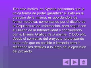 Por este motivo, en Kynetia pensamos que la
única forma de poder garantizar el éxito en la
creación de la misma, es abordándola de
forma metódica, comenzando por el diseño de
la Arquitectura de Información, para seguir con
el Diseño de la Interactividad y concluyendo
con el Diseño Gráfico de la misma. Y todo ello,
desde el comienzo del proyecto, prototipando
nada más que es posible e iterando para ir
refinando los detalles a lo largo de la ejecución
del proyecto
 