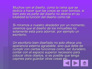Muchos ven el diseño, como la rama que se
dedica a hacer que las cosas se vean bonitas, si
bien esto es parte del diseño no abarca en su
totalidad la función del diseño como tal.

Si miramos a nuestro alrededor por un momento,
veremos que el diseño de los inmuebles no
solamente está para adornar, por ejemplo un
escritorio.

Un escritorio bien diseñado no solo ofrece una
apariencia externa agradable, sino que debe de
cumplir con ciertas funciones como: ser duradero,
contar con el espacio superior necesario para
colocar otros objetos, si es posible que tenga
cajones para guardar otras cosas etc.
 