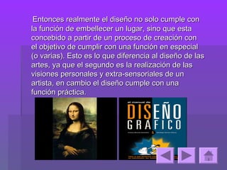 Entonces realmente el diseño no solo cumple con
la función de embellecer un lugar, sino que esta
concebido a partir de un proceso de creación con
el objetivo de cumplir con una función en especial
(o varias). Esto es lo que diferencia al diseño de las
artes, ya que el segundo es la realización de las
visiones personales y extra-sensoriales de un
artista, en cambio el diseño cumple con una
función práctica.
 