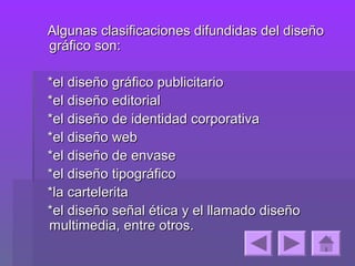 Algunas clasificaciones difundidas del diseño
gráfico son:

*el diseño gráfico publicitario
*el diseño editorial
*el diseño de identidad corporativa
*el diseño web
*el diseño de envase
*el diseño tipográfico
*la cartelerita
*el diseño señal ética y el llamado diseño
multimedia, entre otros.
 