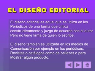 EL DISEÑO EDITORIAL
El diseño editorial es aquel que se utiliza en los
Periódicos de una forma que critica
constructivamente y juzga de acuerdo con el autor
Pero no tiene firma de quien lo escribe.

El diseño también es utilizada en los medios de
Comunicación por ejemplo en los periódicos,
Revistas o catálogos como de bellezas o para
Mostrar algún producto.
 
