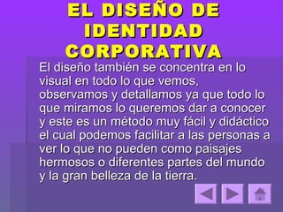 EL DISEÑO DE
     IDENTIDAD
    CORPORATIVA
El diseño también se concentra en lo
visual en todo lo que vemos,
observamos y detallamos ya que todo lo
que miramos lo queremos dar a conocer
y este es un método muy fácil y didáctico
el cual podemos facilitar a las personas a
ver lo que no pueden como paisajes
hermosos o diferentes partes del mundo
y la gran belleza de la tierra.
 
