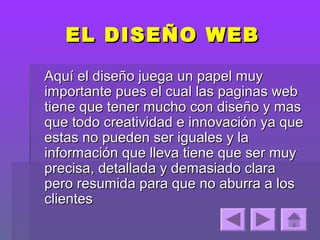EL DISEÑO WEB

Aquí el diseño juega un papel muy
importante pues el cual las paginas web
tiene que tener mucho con diseño y mas
que todo creatividad e innovación ya que
estas no pueden ser iguales y la
información que lleva tiene que ser muy
precisa, detallada y demasiado clara
pero resumida para que no aburra a los
clientes
 