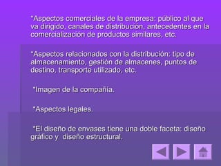 *Aspectos comerciales de la empresa: público al que
va dirigido, canales de distribución, antecedentes en la
comercialización de productos similares, etc.

*Aspectos relacionados con la distribución: tipo de
almacenamiento, gestión de almacenes, puntos de
destino, transporte utilizado, etc.

*Imagen de la compañía.

*Aspectos legales.

*El diseño de envases tiene una doble faceta: diseño
gráfico y diseño estructural.
 