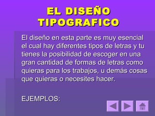 EL DISEÑO
     TIPOGRAFICO
El diseño en esta parte es muy esencial
el cual hay diferentes tipos de letras y tu
tienes la posibilidad de escoger en una
gran cantidad de formas de letras como
quieras para los trabajos, u demás cosas
que quieras o necesites hacer.

EJEMPLOS:
 