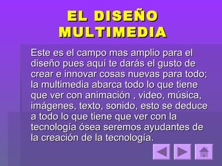 EL DISEÑO
      MULTIMEDIA
Este es el campo mas amplio para el
diseño pues aquí te darás el gusto de
crear e innovar cosas nuevas para todo;
la multimedia abarca todo lo que tiene
que ver con animación , video, música,
imágenes, texto, sonido, esto se deduce
a todo lo que tiene que ver con la
tecnología ósea seremos ayudantes de
la creación de la tecnología.
 