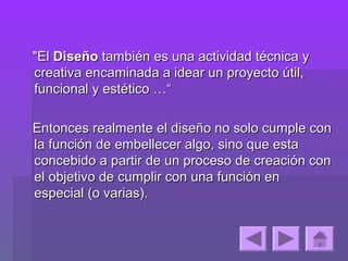 "El Diseño también es una actividad técnica y
creativa encaminada a idear un proyecto útil,
funcional y estético …“

Entonces realmente el diseño no solo cumple con
la función de embellecer algo, sino que esta
concebido a partir de un proceso de creación con
el objetivo de cumplir con una función en
especial (o varias).
 